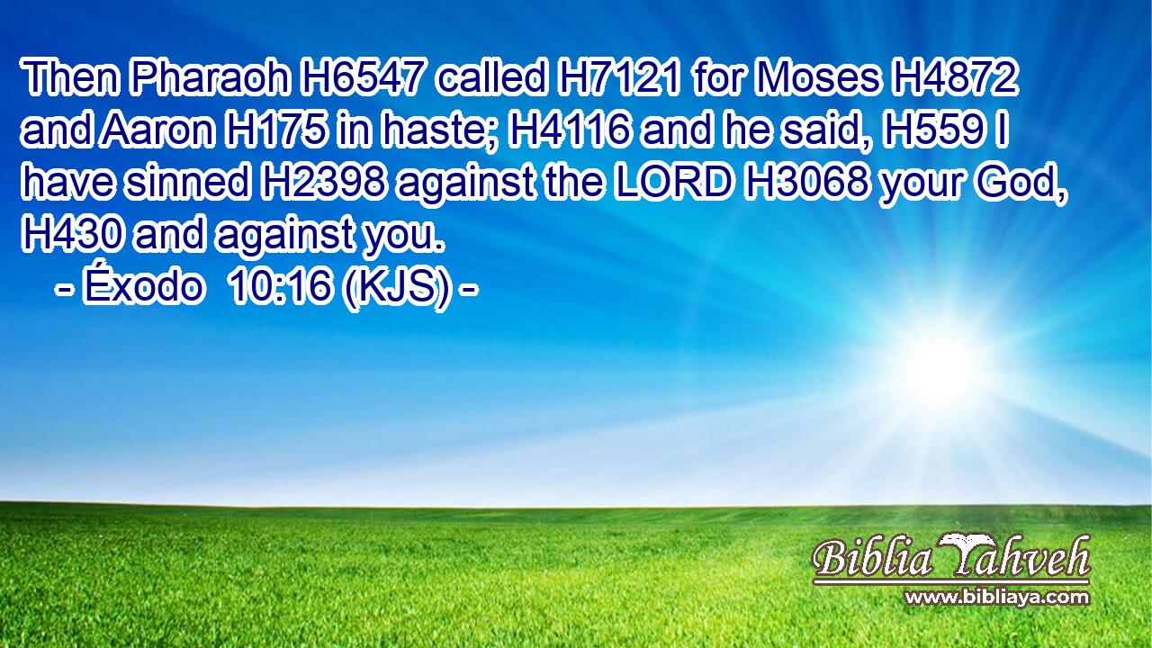 Then Pharaoh H6547 called H7121 for Moses H4872 and Aaron H175 in haste; H4116 and he said, H559 I have sinned H2398 against the LORD H3068 your God, H430 and against you.