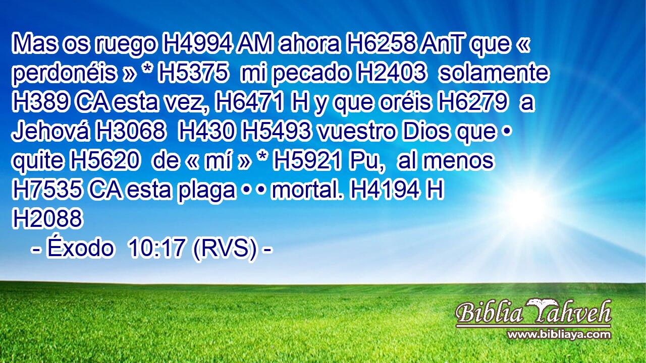 Mas os ruego H4994 AM ahora H6258 AnT que « perdonéis » * H5375  mi pecado H2403  solamente H389 CA esta vez, H6471 H y que oréis H6279  a Jehová H3068  H430 H5493 vuestro Dios que • quite H5620  de « mí » * H5921 Pu,  al menos H7535 CA esta plaga • • mortal. H4194 H H2088 