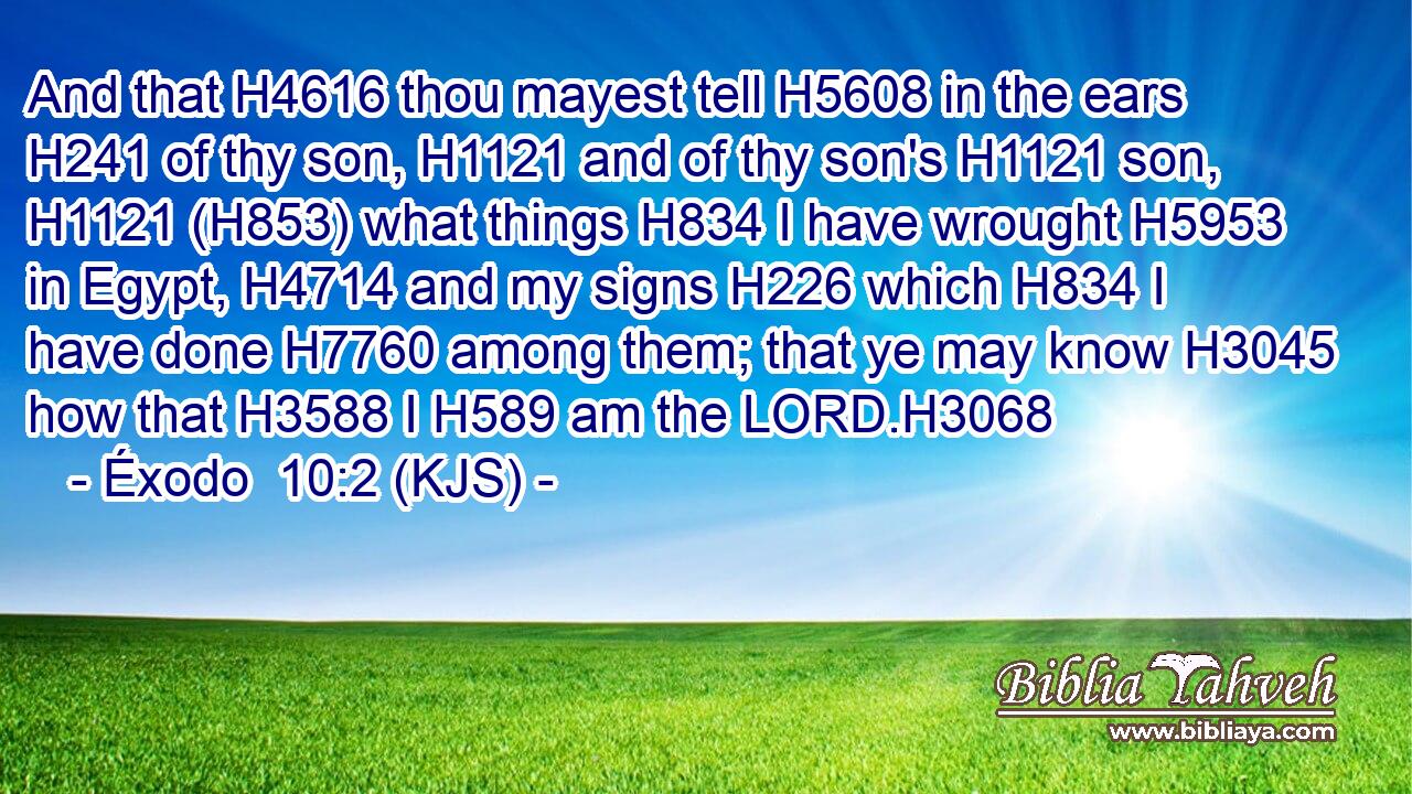 And that H4616 thou mayest tell H5608 in the ears H241 of thy son, H1121 and of thy son's H1121 son, H1121 (H853) what things H834 I have wrought H5953 in Egypt, H4714 and my signs H226 which H834 I have done H7760 among them; that ye may know H3045 how that H3588 I H589 am the LORD.H3068