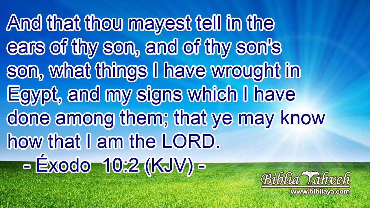 And that thou mayest tell in the ears of thy son, and of thy son's son, what things I have wrought in Egypt, and my signs which I have done among them; that ye may know how that I am the LORD.