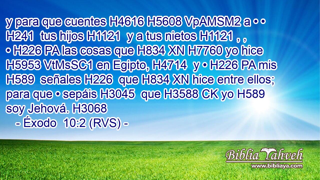 y para que cuentes H4616 H5608 VpAMSM2 a • • H241  tus hijos H1121  y a tus nietos H1121 , ,  • H226 PA las cosas que H834 XN H7760 yo hice H5953 VtMsSC1 en Egipto, H4714  y • H226 PA mis H589  señales H226  que H834 XN hice entre ellos; para que • sepáis H3045  que H3588 CK yo H589  soy Jehová. H3068  
