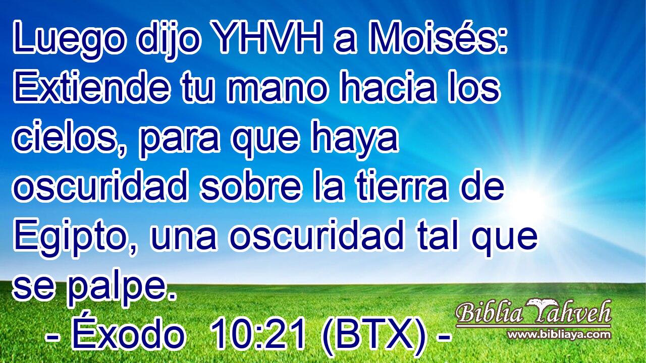 Luego dijo YHVH a Moisés: Extiende tu mano hacia los cielos, para que haya oscuridad sobre la tierra de Egipto, una oscuridad tal que se palpe.