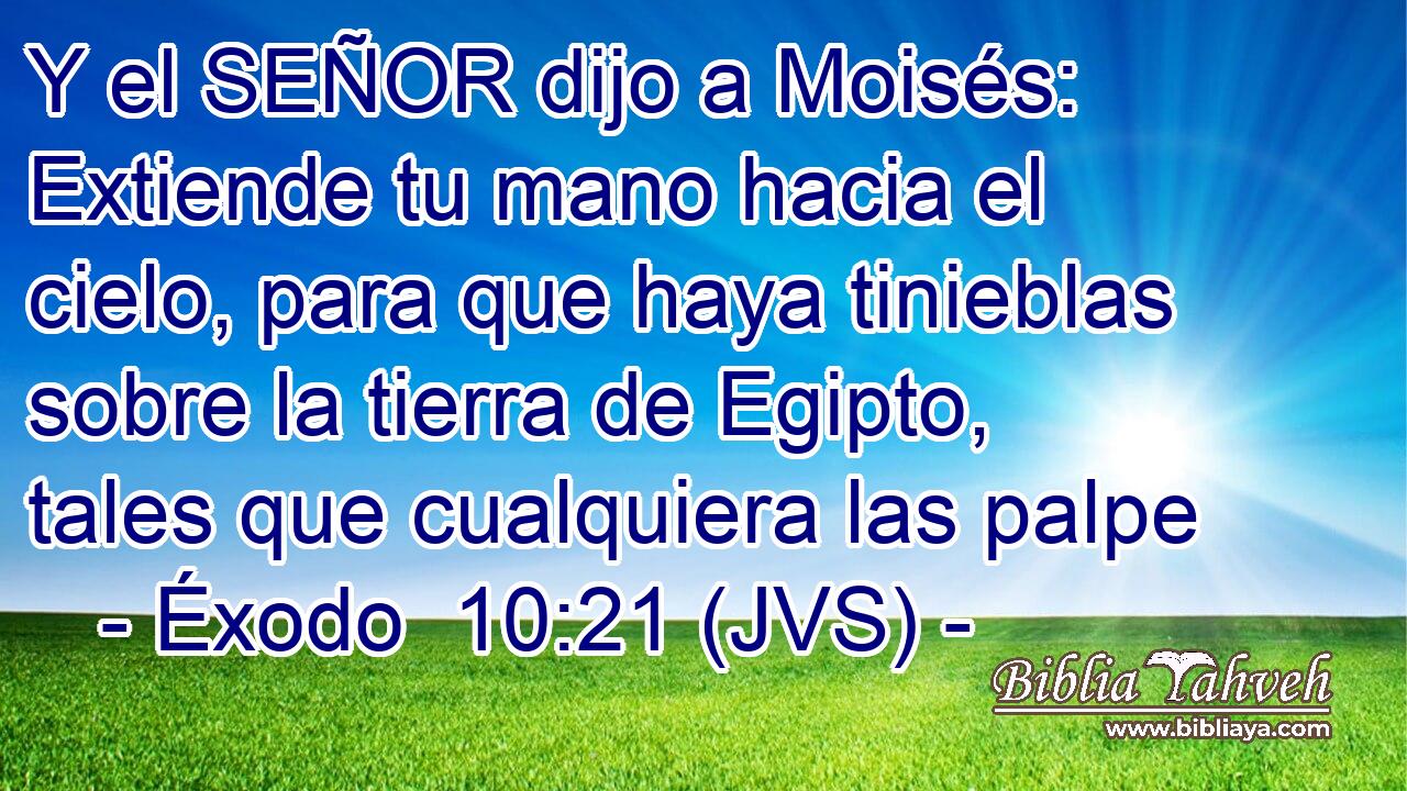 Y el SEÑOR dijo a Moisés: Extiende tu mano hacia el cielo, para que haya tinieblas sobre la tierra de Egipto, tales que cualquiera las palpe