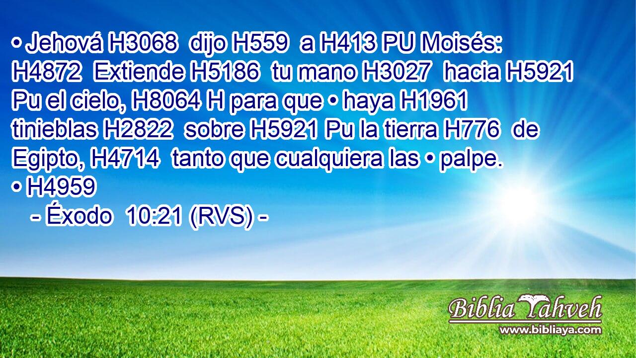 • Jehová H3068  dijo H559  a H413 PU Moisés: H4872  Extiende H5186  tu mano H3027  hacia H5921 Pu el cielo, H8064 H para que • haya H1961  tinieblas H2822  sobre H5921 Pu la tierra H776  de Egipto, H4714  tanto que cualquiera las • palpe. • H4959  