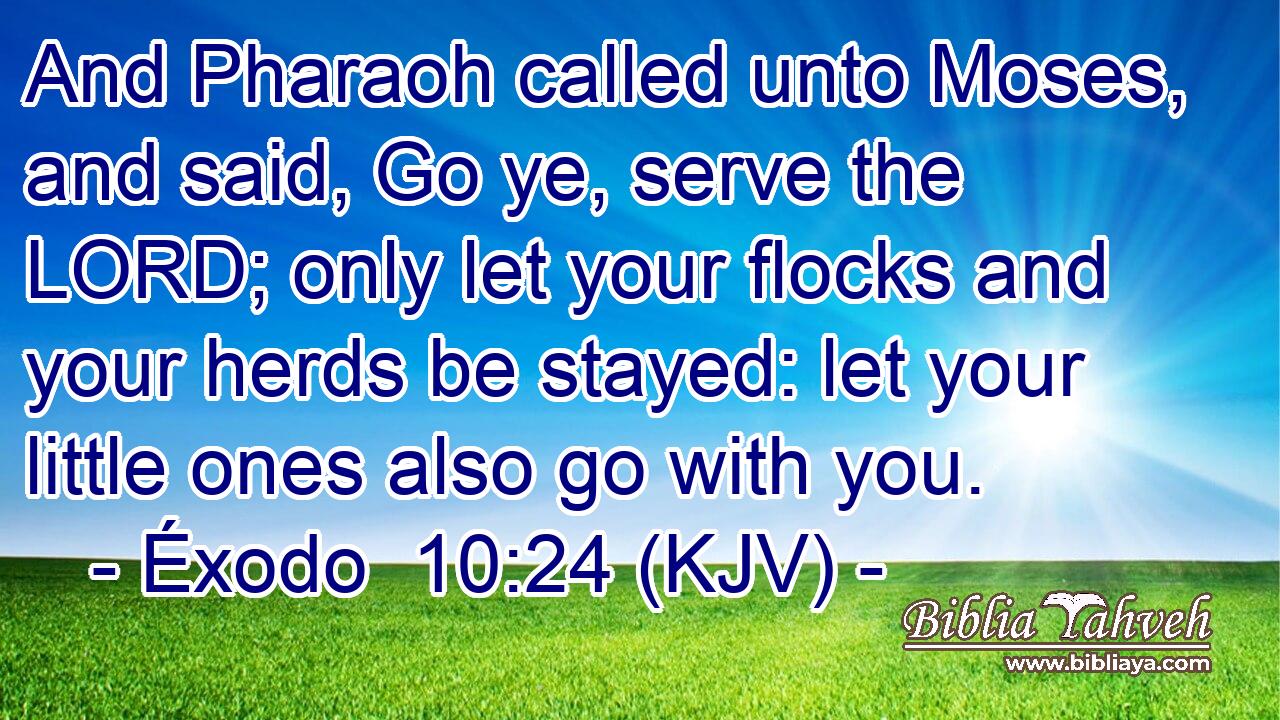 And Pharaoh called unto Moses, and said, Go ye, serve the LORD; only let your flocks and your herds be stayed: let your little ones also go with you.