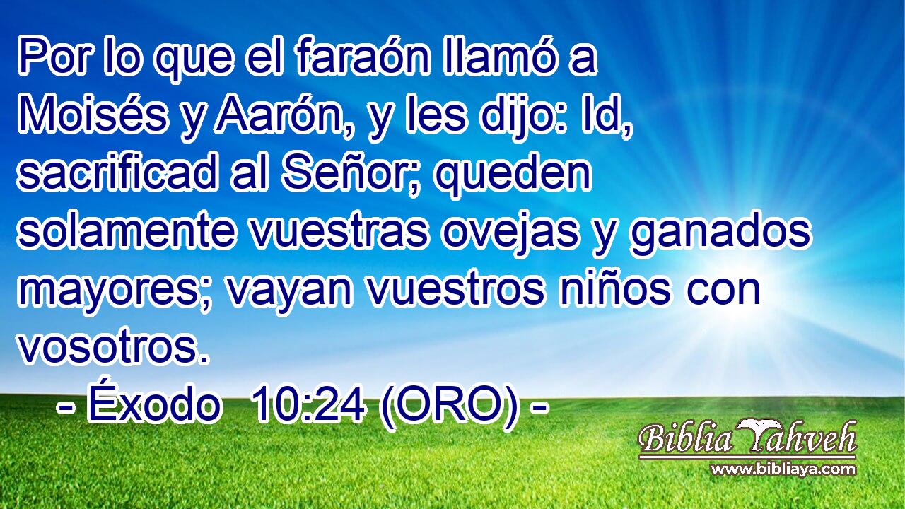  Por lo que el faraón llamó a Moisés y Aarón, y les dijo: Id, sacrificad al Señor; queden solamente vuestras ovejas y ganados mayores; vayan vuestros niños con vosotros. 