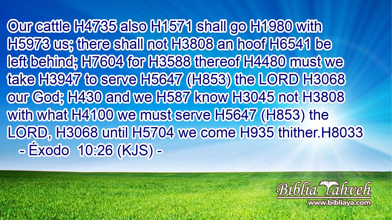 Our cattle H4735 also H1571 shall go H1980 with H5973 us; there shall not H3808 an hoof H6541 be left behind; H7604 for H3588 thereof H4480 must we take H3947 to serve H5647 (H853) the LORD H3068 our God; H430 and we H587 know H3045 not H3808 with what H4100 we must serve H5647 (H853) the LORD, H3068 until H5704 we come H935 thither.H8033