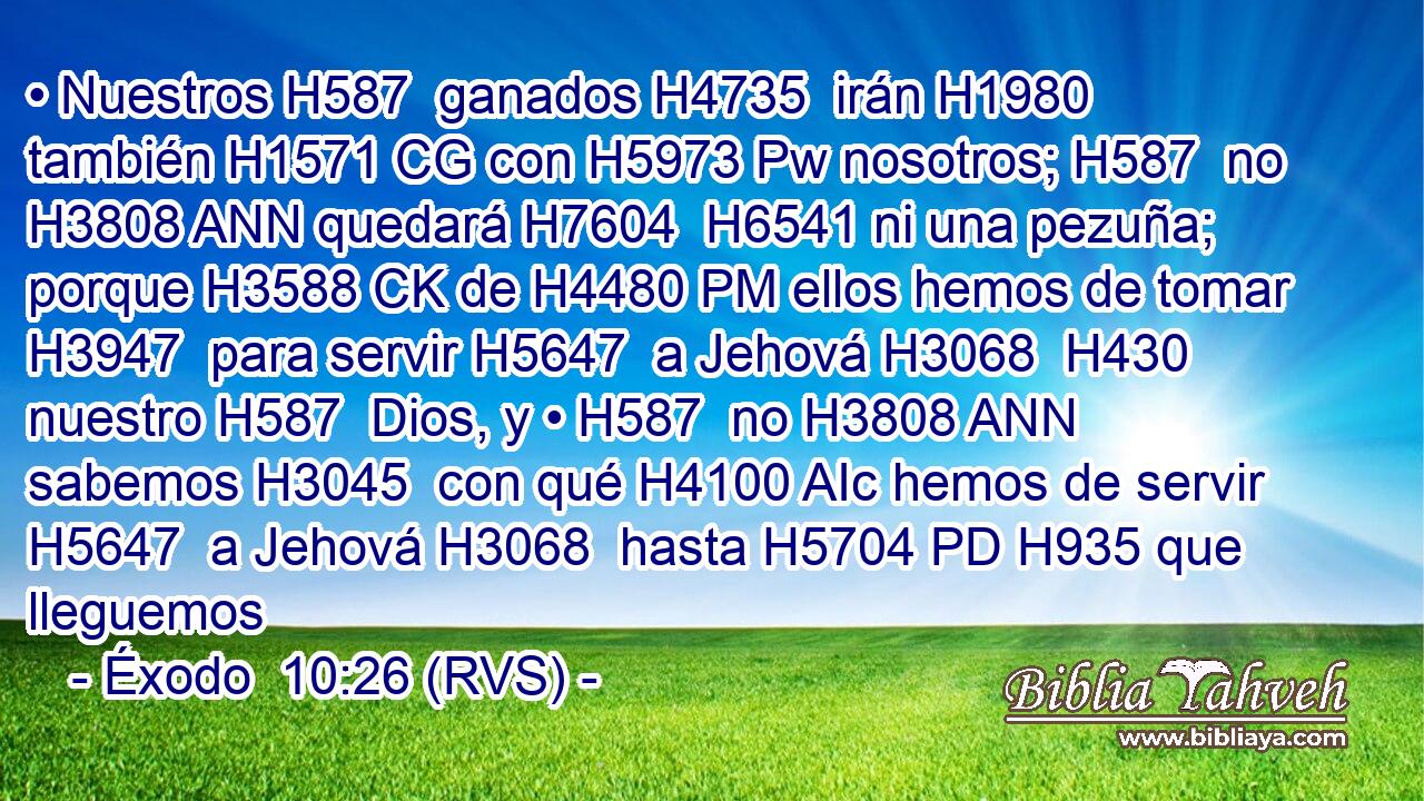 • Nuestros H587  ganados H4735  irán H1980  también H1571 CG con H5973 Pw nosotros; H587  no H3808 ANN quedará H7604  H6541 ni una pezuña; porque H3588 CK de H4480 PM ellos hemos de tomar H3947  para servir H5647  a Jehová H3068  H430 nuestro H587  Dios, y • H587  no H3808 ANN sabemos H3045  con qué H4100 AIc hemos de servir H5647  a Jehová H3068  hasta H5704 PD H935 que lleguemos