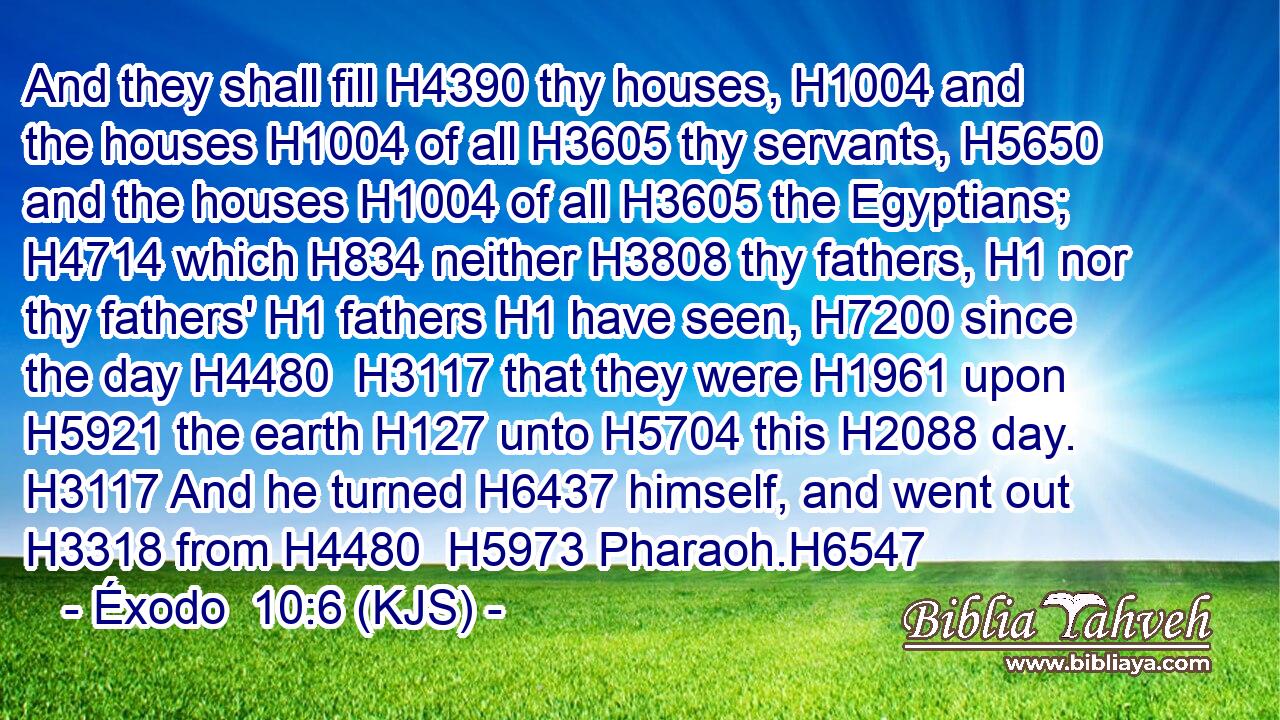 And they shall fill H4390 thy houses, H1004 and the houses H1004 of all H3605 thy servants, H5650 and the houses H1004 of all H3605 the Egyptians; H4714 which H834 neither H3808 thy fathers, H1 nor thy fathers' H1 fathers H1 have seen, H7200 since the day H4480  H3117 that they were H1961 upon H5921 the earth H127 unto H5704 this H2088 day. H3117 And he turned H6437 himself, and went out H3318 from H4480  H5973 Pharaoh.H6547