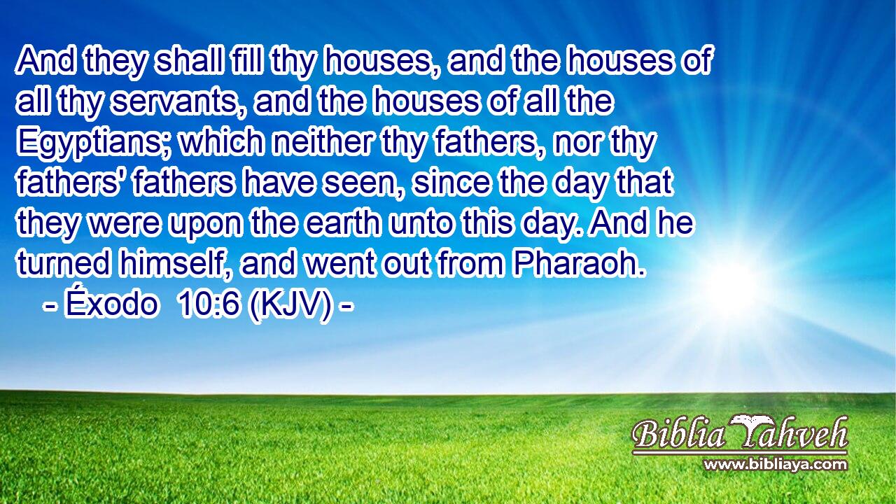 And they shall fill thy houses, and the houses of all thy servants, and the houses of all the Egyptians; which neither thy fathers, nor thy fathers' fathers have seen, since the day that they were upon the earth unto this day. And he turned himself, and went out from Pharaoh.