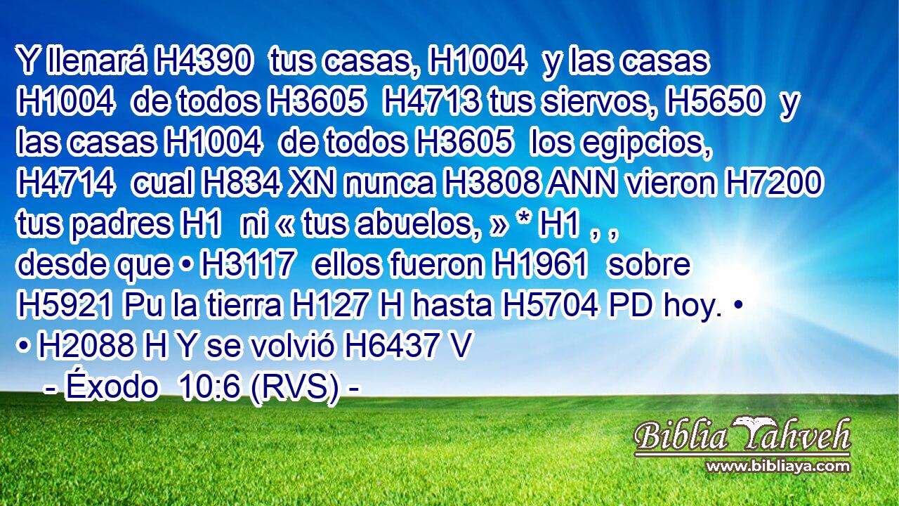 Y llenará H4390  tus casas, H1004  y las casas H1004  de todos H3605  H4713 tus siervos, H5650  y las casas H1004  de todos H3605  los egipcios, H4714  cual H834 XN nunca H3808 ANN vieron H7200  tus padres H1  ni « tus abuelos, » * H1 , ,  desde que • H3117  ellos fueron H1961  sobre H5921 Pu la tierra H127 H hasta H5704 PD hoy. • • H2088 H Y se volvió H6437 V