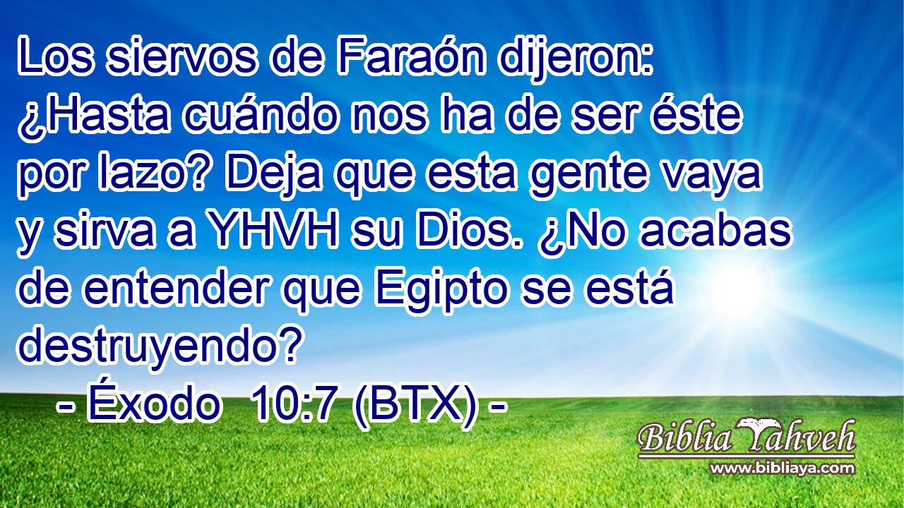 Los siervos de Faraón dijeron: ¿Hasta cuándo nos ha de ser éste por lazo? Deja que esta gente vaya y sirva a YHVH su Dios. ¿No acabas de entender que Egipto se está destruyendo?