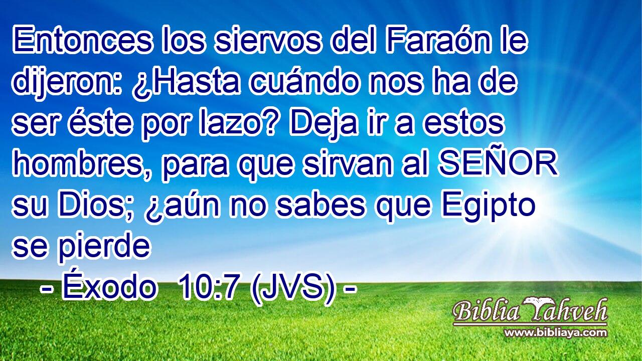 Entonces los siervos del Faraón le dijeron: ¿Hasta cuándo nos ha de ser éste por lazo? Deja ir a estos hombres, para que sirvan al SEÑOR su Dios; ¿aún no sabes que Egipto se pierde