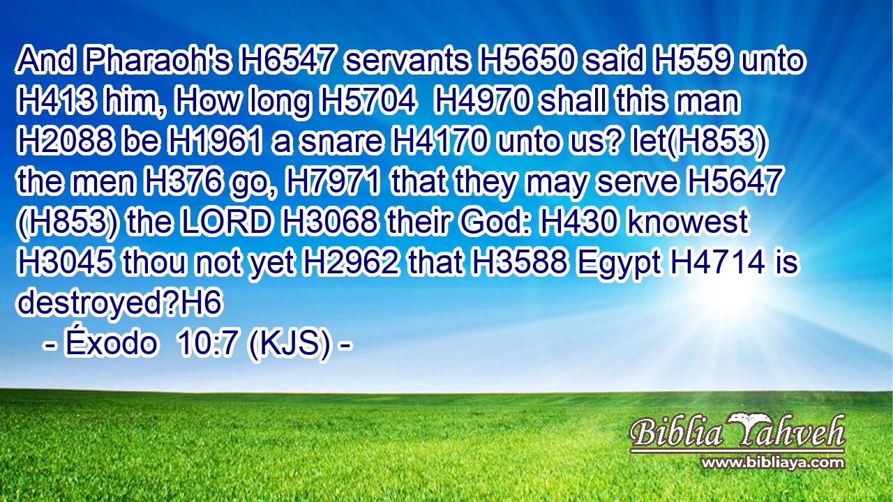 And Pharaoh's H6547 servants H5650 said H559 unto H413 him, How long H5704  H4970 shall this man H2088 be H1961 a snare H4170 unto us? let(H853) the men H376 go, H7971 that they may serve H5647 (H853) the LORD H3068 their God: H430 knowest H3045 thou not yet H2962 that H3588 Egypt H4714 is destroyed?H6