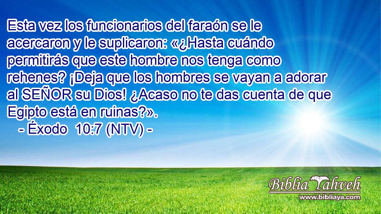 Esta vez los funcionarios del faraón se le acercaron y le suplicaron: «¿Hasta cuándo permitirás que este hombre nos tenga como rehenes? ¡Deja que los hombres se vayan a adorar al SEÑOR su Dios! ¿Acaso no te das cuenta de que Egipto está en ruinas?».