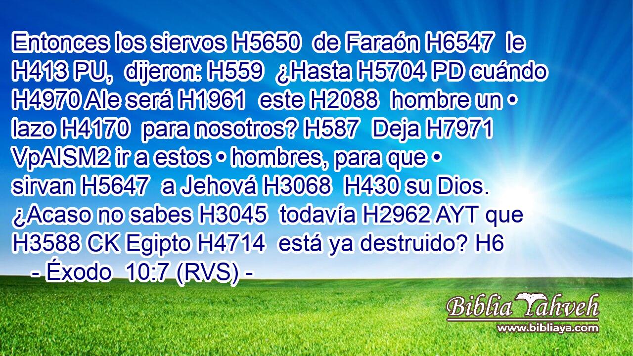 Entonces los siervos H5650  de Faraón H6547  le H413 PU,  dijeron: H559  ¿Hasta H5704 PD cuándo H4970 AIe será H1961  este H2088  hombre un • lazo H4170  para nosotros? H587  Deja H7971 VpAISM2 ir a estos • hombres, para que • sirvan H5647  a Jehová H3068  H430 su Dios. ¿Acaso no sabes H3045  todavía H2962 AYT que H3588 CK Egipto H4714  está ya destruido? H6  