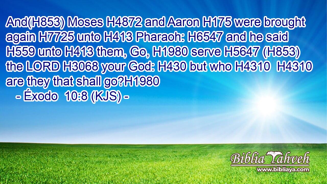 And(H853) Moses H4872 and Aaron H175 were brought again H7725 unto H413 Pharaoh: H6547 and he said H559 unto H413 them, Go, H1980 serve H5647 (H853) the LORD H3068 your God: H430 but who H4310  H4310 are they that shall go?H1980