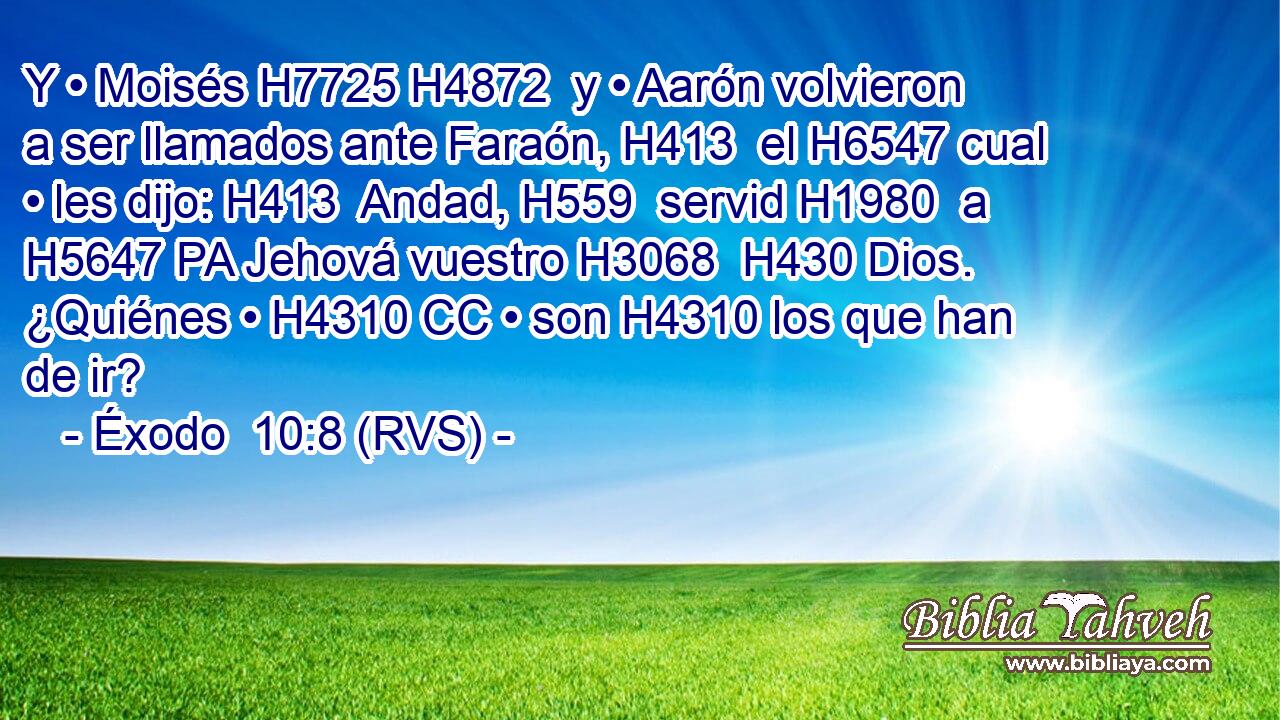 Y • Moisés H7725 H4872  y • Aarón volvieron a ser llamados ante Faraón, H413  el H6547 cual • les dijo: H413  Andad, H559  servid H1980  a H5647 PA Jehová vuestro H3068  H430 Dios. ¿Quiénes • H4310 CC • son H4310 los que han de ir? 