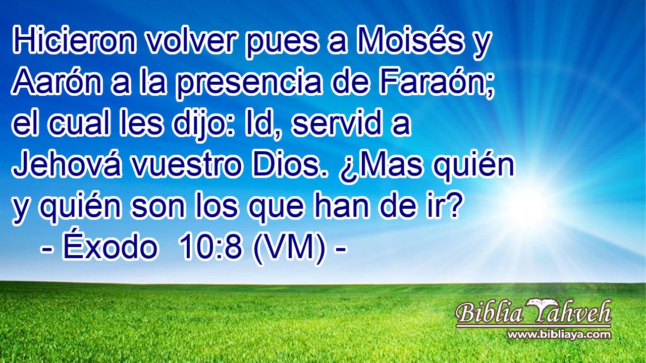  Hicieron volver pues a Moisés y Aarón a la presencia de Faraón; el cual les dijo: Id, servid a Jehová vuestro Dios. ¿Mas quién y quién son los que han de ir? 