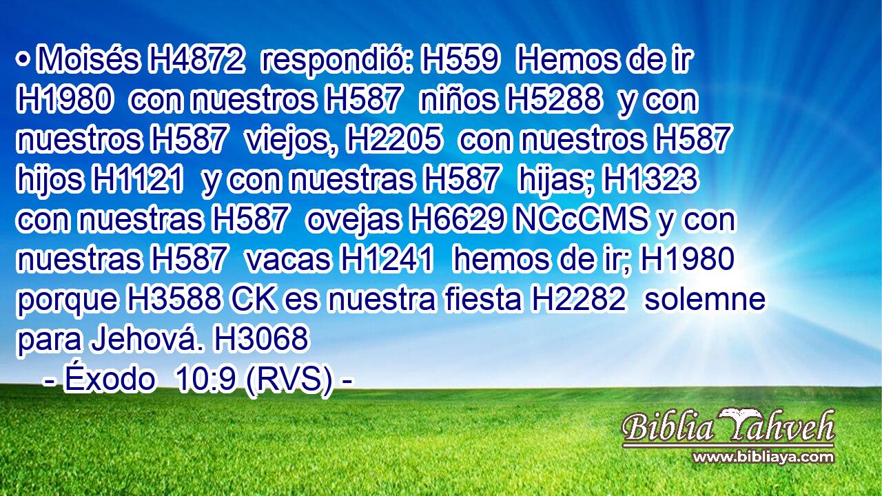 • Moisés H4872  respondió: H559  Hemos de ir H1980  con nuestros H587  niños H5288  y con nuestros H587  viejos, H2205  con nuestros H587  hijos H1121  y con nuestras H587  hijas; H1323  con nuestras H587  ovejas H6629 NCcCMS y con nuestras H587  vacas H1241  hemos de ir; H1980  porque H3588 CK es nuestra fiesta H2282  solemne para Jehová. H3068  