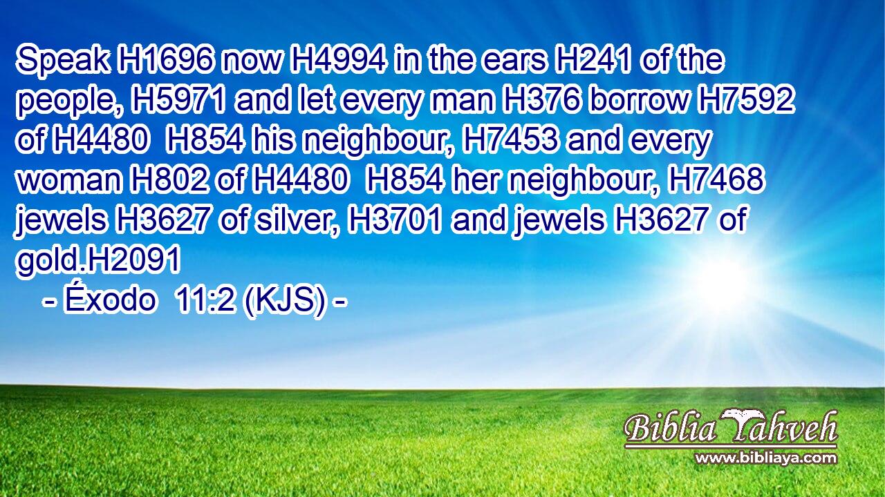 Speak H1696 now H4994 in the ears H241 of the people, H5971 and let every man H376 borrow H7592 of H4480  H854 his neighbour, H7453 and every woman H802 of H4480  H854 her neighbour, H7468 jewels H3627 of silver, H3701 and jewels H3627 of gold.H2091