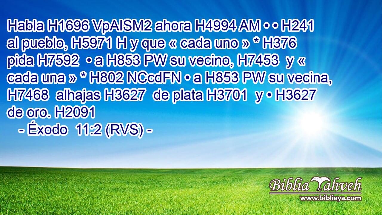 Habla H1696 VpAISM2 ahora H4994 AM • • H241  al pueblo, H5971 H y que « cada uno » * H376  pida H7592  • a H853 PW su vecino, H7453  y « cada una » * H802 NCcdFN • a H853 PW su vecina, H7468  alhajas H3627  de plata H3701  y • H3627  de oro. H2091  