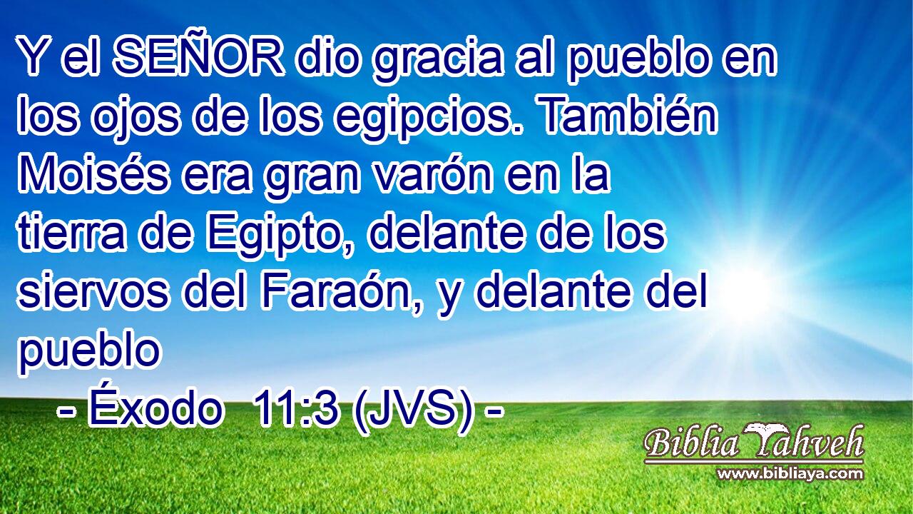 Y el SEÑOR dio gracia al pueblo en los ojos de los egipcios. También Moisés era gran varón en la tierra de Egipto, delante de los siervos del Faraón, y delante del pueblo