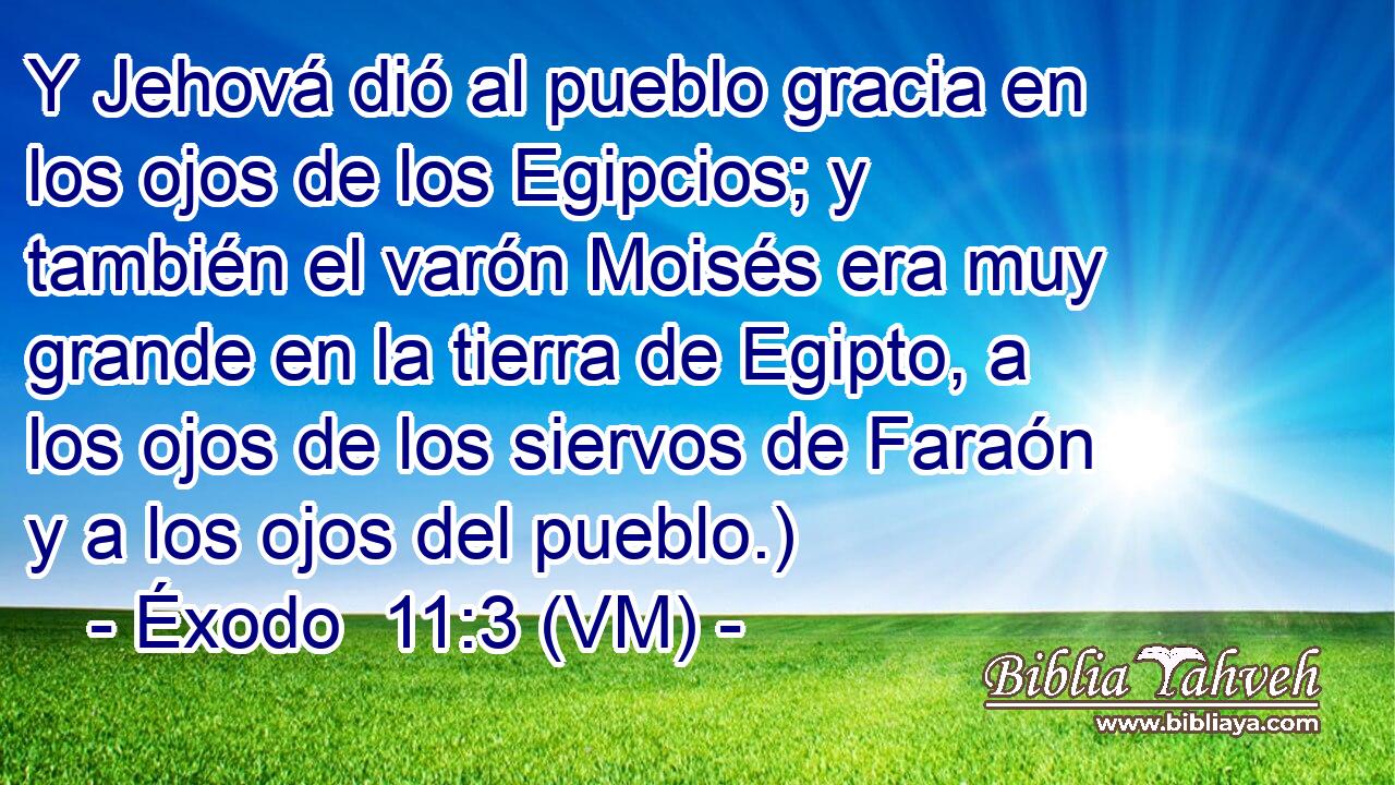  Y Jehová dió al pueblo gracia en los ojos de los Egipcios; y también el varón Moisés era muy grande en la tierra de Egipto, a los ojos de los siervos de Faraón y a los ojos del pueblo.) 