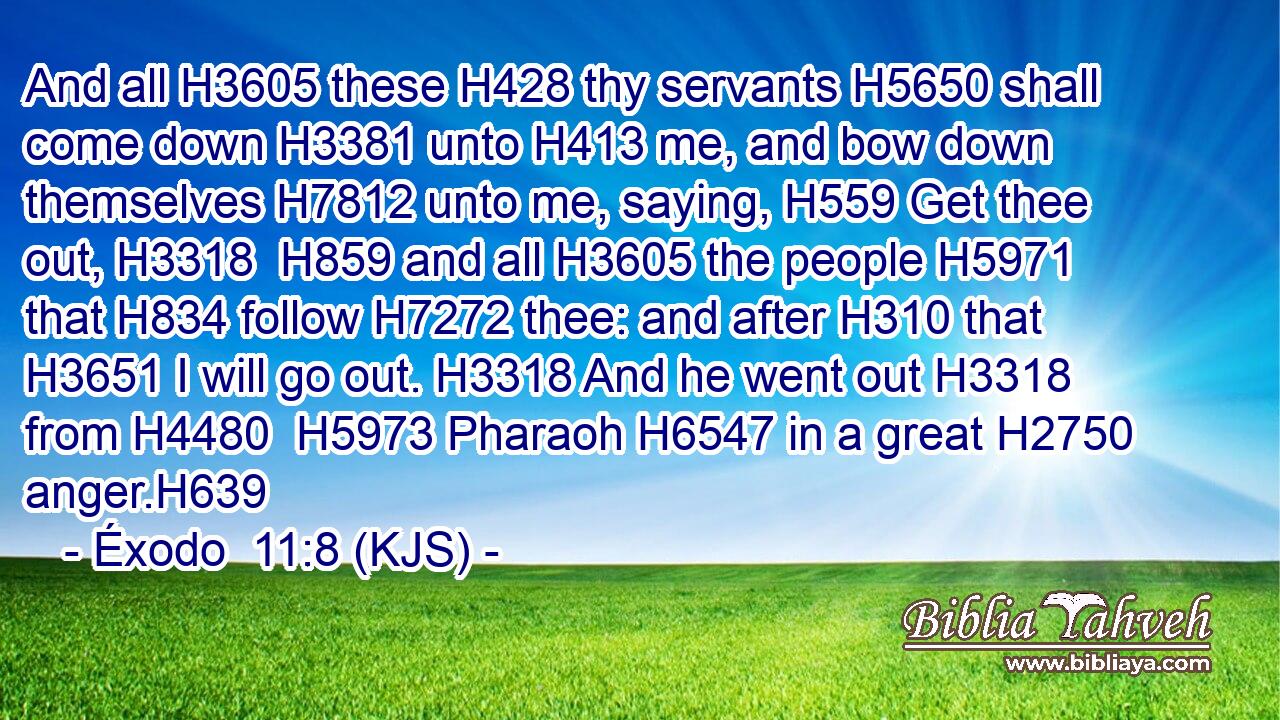 And all H3605 these H428 thy servants H5650 shall come down H3381 unto H413 me, and bow down themselves H7812 unto me, saying, H559 Get thee out, H3318  H859 and all H3605 the people H5971 that H834 follow H7272 thee: and after H310 that H3651 I will go out. H3318 And he went out H3318 from H4480  H5973 Pharaoh H6547 in a great H2750 anger.H639