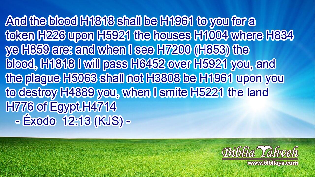 And the blood H1818 shall be H1961 to you for a token H226 upon H5921 the houses H1004 where H834 ye H859 are: and when I see H7200 (H853) the blood, H1818 I will pass H6452 over H5921 you, and the plague H5063 shall not H3808 be H1961 upon you to destroy H4889 you, when I smite H5221 the land H776 of Egypt.H4714