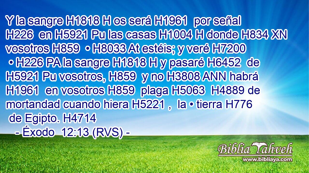 Y la sangre H1818 H os será H1961  por señal H226  en H5921 Pu las casas H1004 H donde H834 XN vosotros H859  • H8033 At estéis; y veré H7200  • H226 PA la sangre H1818 H y pasaré H6452  de H5921 Pu vosotros, H859  y no H3808 ANN habrá H1961  en vosotros H859  plaga H5063  H4889 de mortandad cuando hiera H5221 ,  la • tierra H776  de Egipto. H4714  