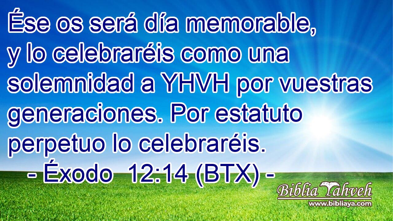 Ése os será día memorable, y lo celebraréis como una solemnidad a YHVH por vuestras generaciones. Por estatuto perpetuo lo celebraréis.