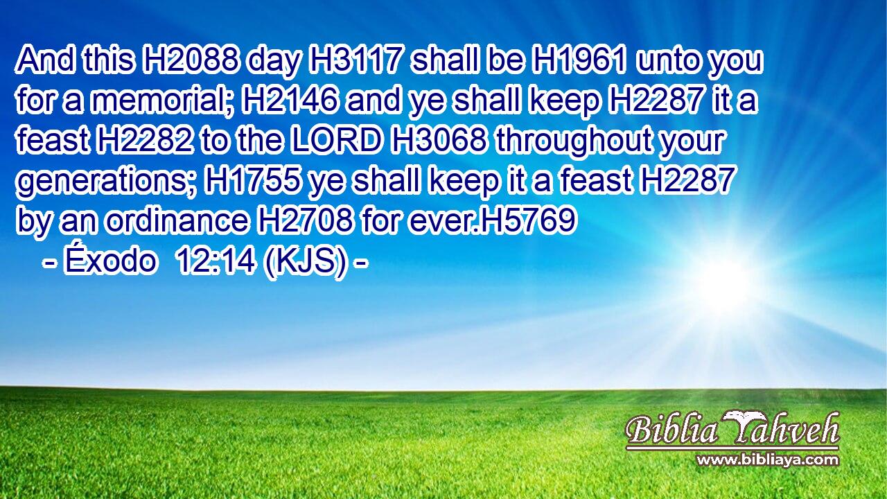 And this H2088 day H3117 shall be H1961 unto you for a memorial; H2146 and ye shall keep H2287 it a feast H2282 to the LORD H3068 throughout your generations; H1755 ye shall keep it a feast H2287 by an ordinance H2708 for ever.H5769