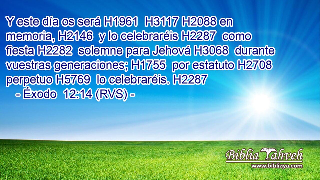 Y este día os será H1961  H3117 H2088 en memoria, H2146  y lo celebraréis H2287  como fiesta H2282  solemne para Jehová H3068  durante vuestras generaciones; H1755  por estatuto H2708  perpetuo H5769  lo celebraréis. H2287  