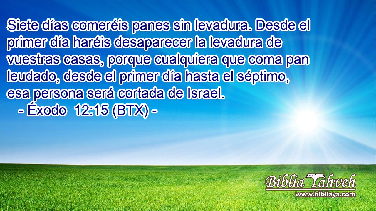 Siete días comeréis panes sin levadura. Desde el primer día haréis desaparecer la levadura de vuestras casas, porque cualquiera que coma pan leudado, desde el primer día hasta el séptimo, esa persona será cortada de Israel.