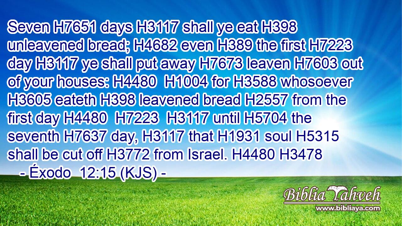 Seven H7651 days H3117 shall ye eat H398 unleavened bread; H4682 even H389 the first H7223 day H3117 ye shall put away H7673 leaven H7603 out of your houses: H4480  H1004 for H3588 whosoever H3605 eateth H398 leavened bread H2557 from the first day H4480  H7223  H3117 until H5704 the seventh H7637 day, H3117 that H1931 soul H5315 shall be cut off H3772 from Israel. H4480 H3478