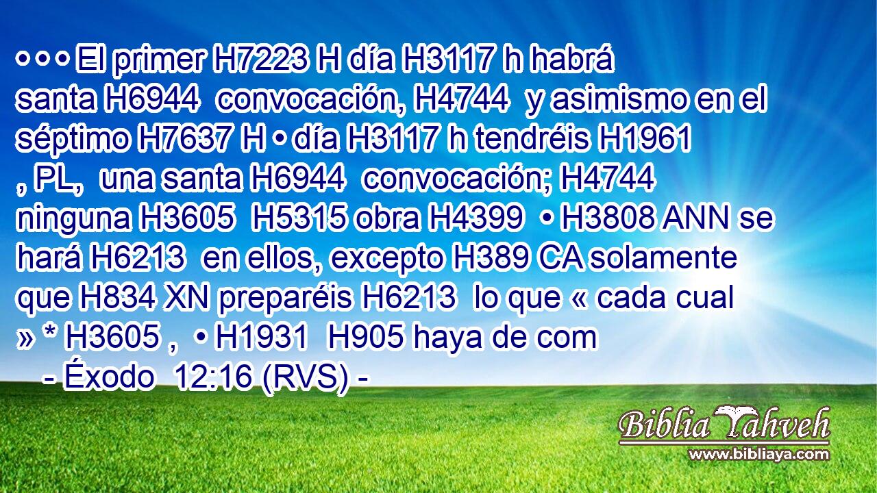 • • • El primer H7223 H día H3117 h habrá santa H6944  convocación, H4744  y asimismo en el séptimo H7637 H • día H3117 h tendréis H1961 , PL,  una santa H6944  convocación; H4744  ninguna H3605  H5315 obra H4399  • H3808 ANN se hará H6213  en ellos, excepto H389 CA solamente que H834 XN preparéis H6213  lo que « cada cual » * H3605 ,  • H1931  H905 haya de com