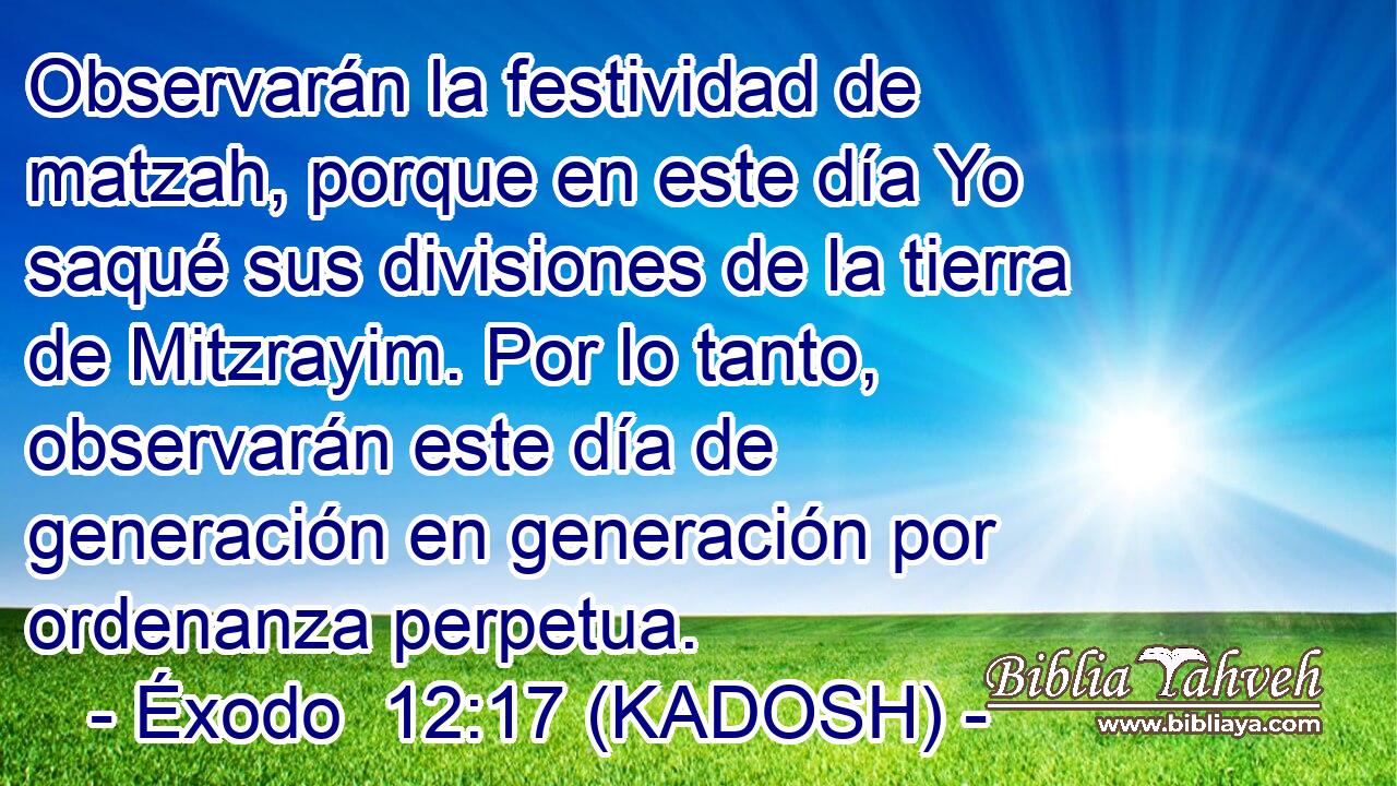  Observarán la festividad de matzah, porque en este día Yo saqué sus divisiones de la tierra de Mitzrayim. Por lo tanto, observarán este día de generación en generación por ordenanza perpetua. 