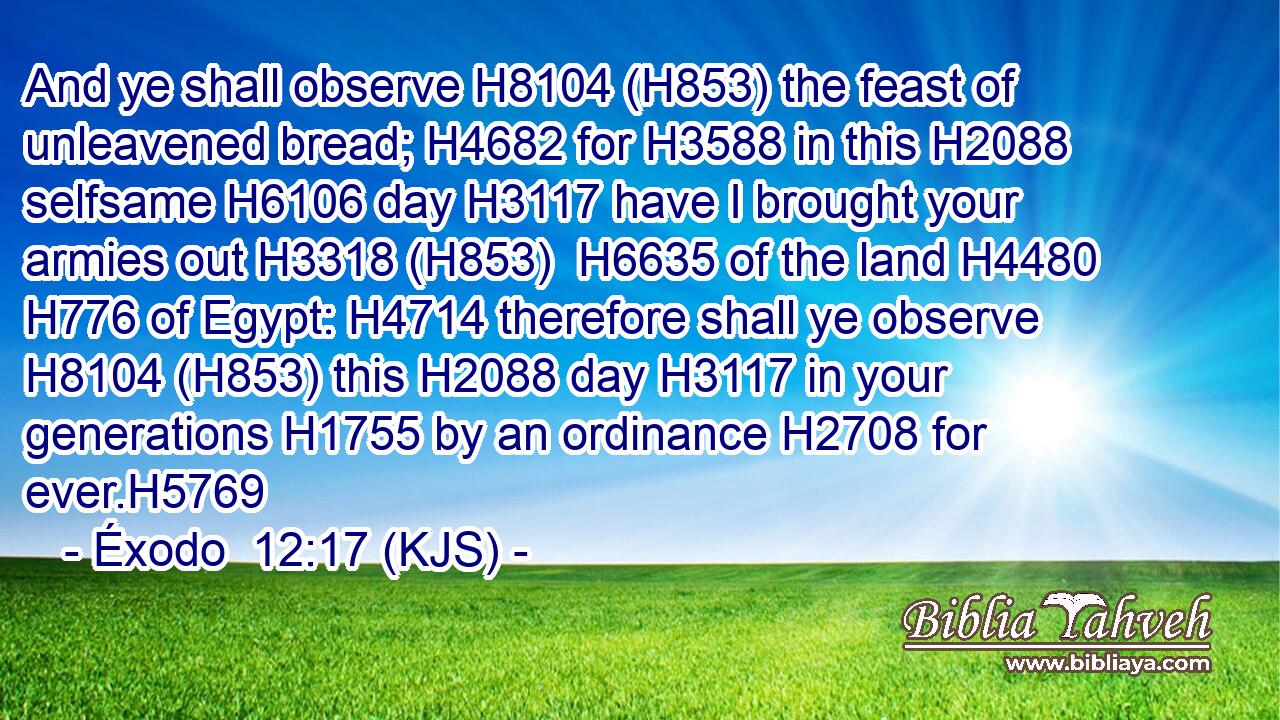 And ye shall observe H8104 (H853) the feast of unleavened bread; H4682 for H3588 in this H2088 selfsame H6106 day H3117 have I brought your armies out H3318 (H853)  H6635 of the land H4480  H776 of Egypt: H4714 therefore shall ye observe H8104 (H853) this H2088 day H3117 in your generations H1755 by an ordinance H2708 for ever.H5769
