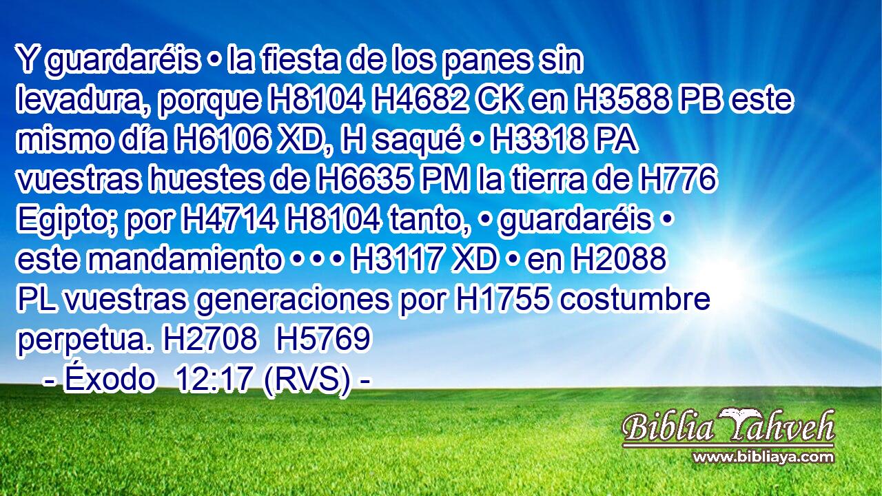 Y guardaréis • la fiesta de los panes sin levadura, porque H8104 H4682 CK en H3588 PB este mismo día H6106 XD, H saqué • H3318 PA vuestras huestes de H6635 PM la tierra de H776 Egipto; por H4714 H8104 tanto, • guardaréis • este mandamiento • • • H3117 XD • en H2088 PL vuestras generaciones por H1755 costumbre perpetua. H2708  H5769 