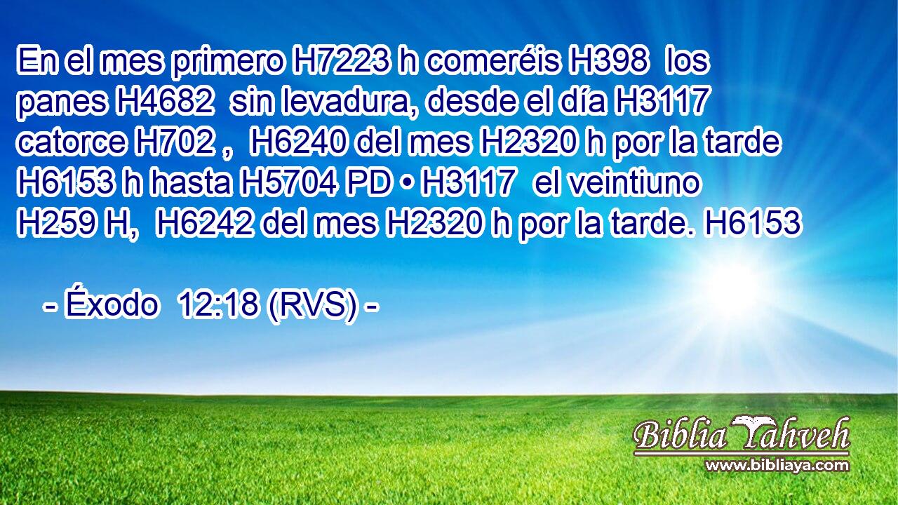 En el mes primero H7223 h comeréis H398  los panes H4682  sin levadura, desde el día H3117  catorce H702 ,  H6240 del mes H2320 h por la tarde H6153 h hasta H5704 PD • H3117  el veintiuno H259 H,  H6242 del mes H2320 h por la tarde. H6153  