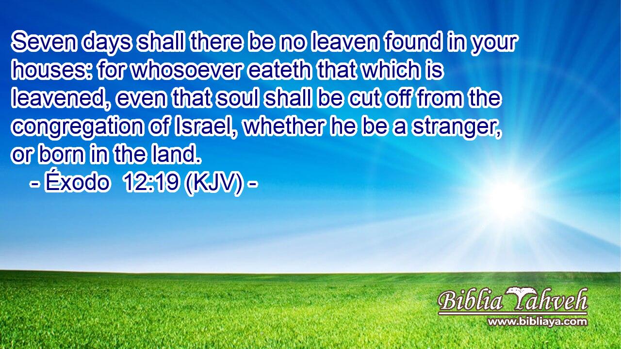 Seven days shall there be no leaven found in your houses: for whosoever eateth that which is leavened, even that soul shall be cut off from the congregation of Israel, whether he be a stranger, or born in the land.