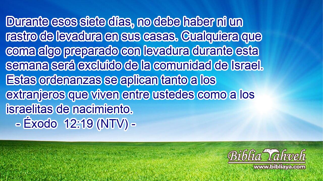 Durante esos siete días, no debe haber ni un rastro de levadura en sus casas. Cualquiera que coma algo preparado con levadura durante esta semana será excluido de la comunidad de Israel. Estas ordenanzas se aplican tanto a los extranjeros que viven entre ustedes como a los israelitas de nacimiento.