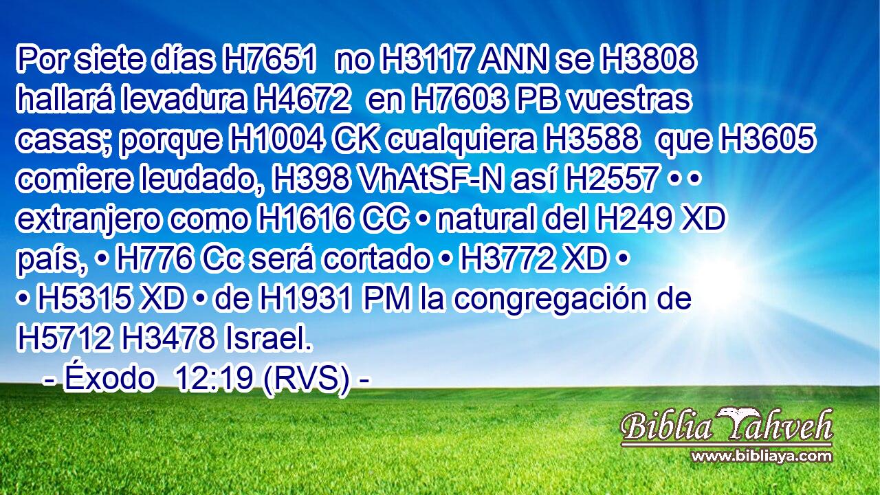 Por siete días H7651  no H3117 ANN se H3808 hallará levadura H4672  en H7603 PB vuestras casas; porque H1004 CK cualquiera H3588  que H3605 comiere leudado, H398 VhAtSF-N así H2557 • • extranjero como H1616 CC • natural del H249 XD país, • H776 Cc será cortado • H3772 XD • • H5315 XD • de H1931 PM la congregación de H5712 H3478 Israel. 