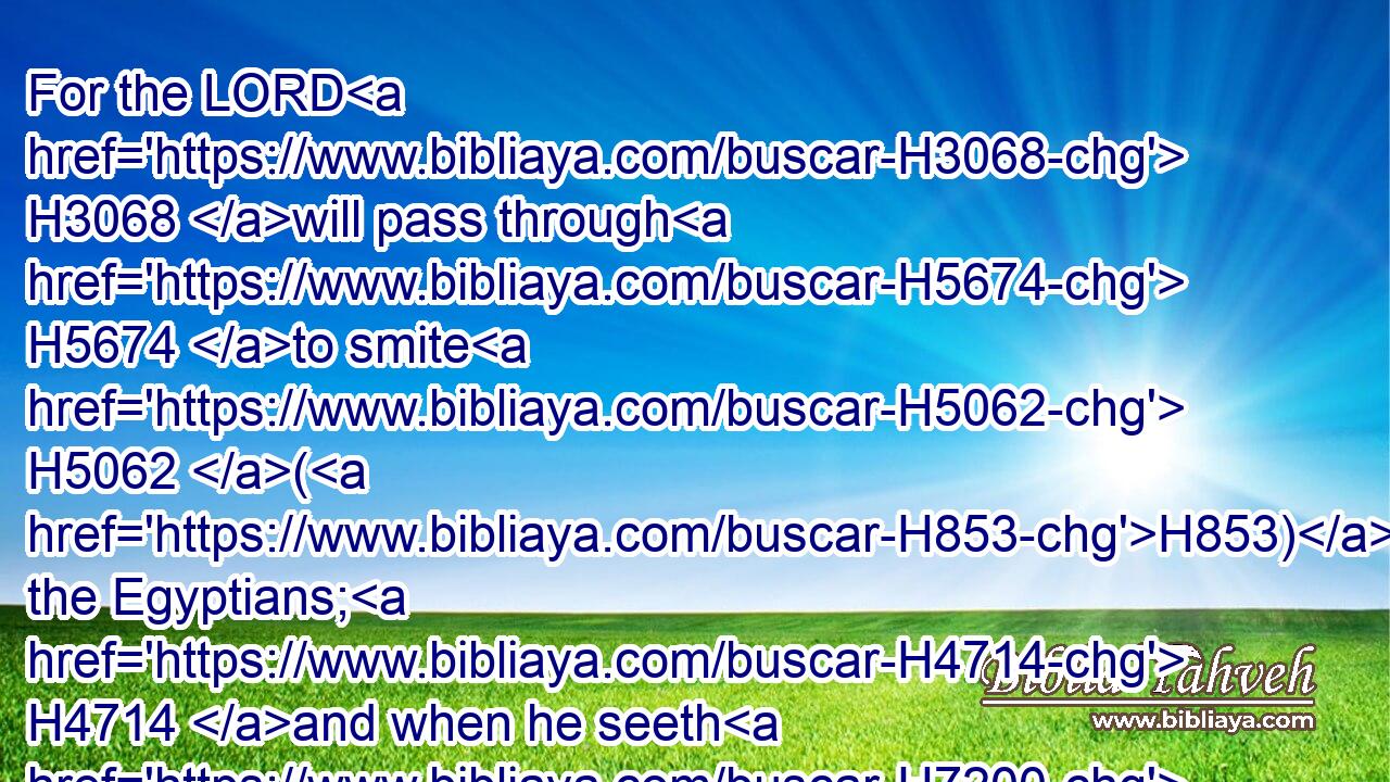 For the LORD H3068 will pass through H5674 to smite H5062 (H853) the Egyptians; H4714 and when he seeth H7200 (H853) the blood H1818 upon H5921 the lintel, H4947 and on H5921 the two H8147 side posts, H4201 the LORD H3068 will pass H6452 over H5921 the door, H6607 and will not H3808 suffer H5414 the destroyer H7843 to come in H935 unto H413 your houses H1004 to smite H5062 you.