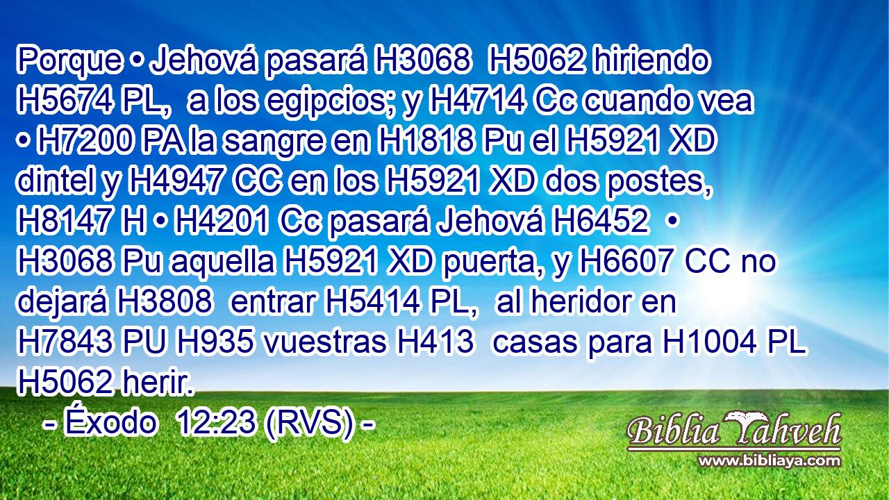 Porque • Jehová pasará H3068  H5062 hiriendo H5674 PL,  a los egipcios; y H4714 Cc cuando vea • H7200 PA la sangre en H1818 Pu el H5921 XD dintel y H4947 CC en los H5921 XD dos postes, H8147 H • H4201 Cc pasará Jehová H6452  • H3068 Pu aquella H5921 XD puerta, y H6607 CC no dejará H3808  entrar H5414 PL,  al heridor en H7843 PU H935 vuestras H413  casas para H1004 PL H5062 herir. 