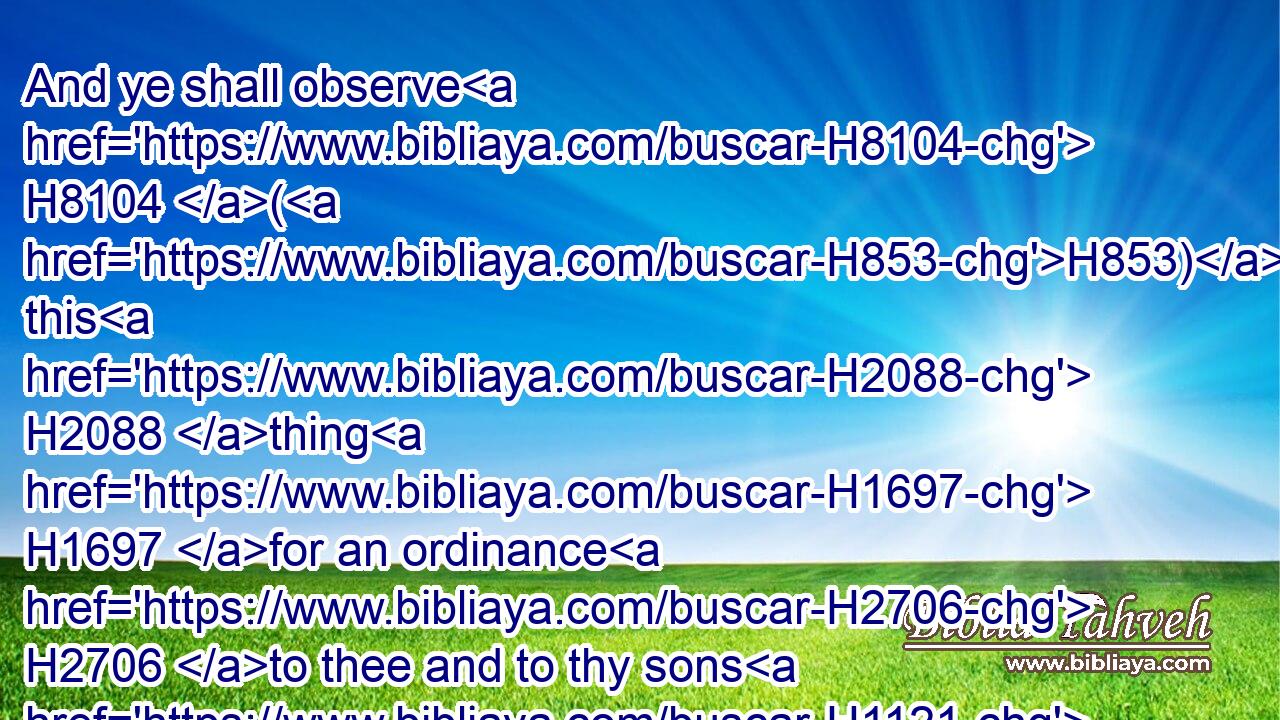 And ye shall observe H8104 (H853) this H2088 thing H1697 for an ordinance H2706 to thee and to thy sons H1121 for ever. H5704 H5769