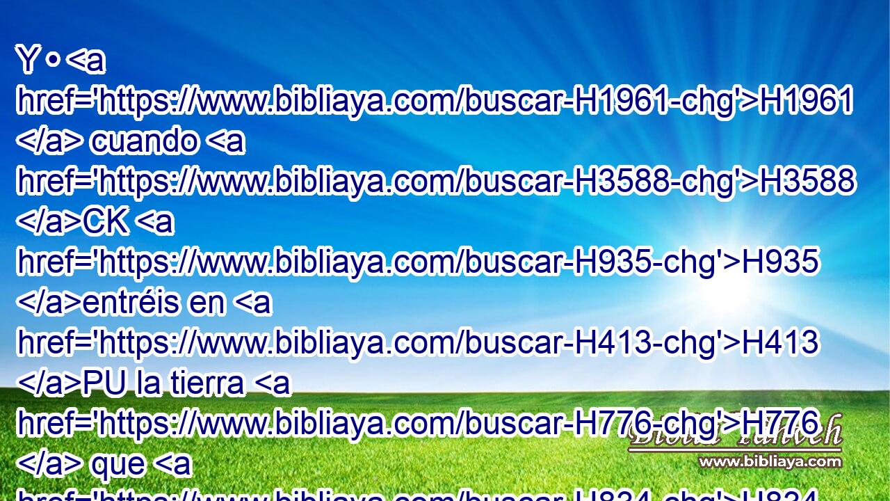 Y • H1961  cuando H3588 CK H935 entréis en H413 PU la tierra H776  que H834 XN Jehová H3068  os dará, H5414  como prometió, H1696  H8104 • guardaréis • este rito. 