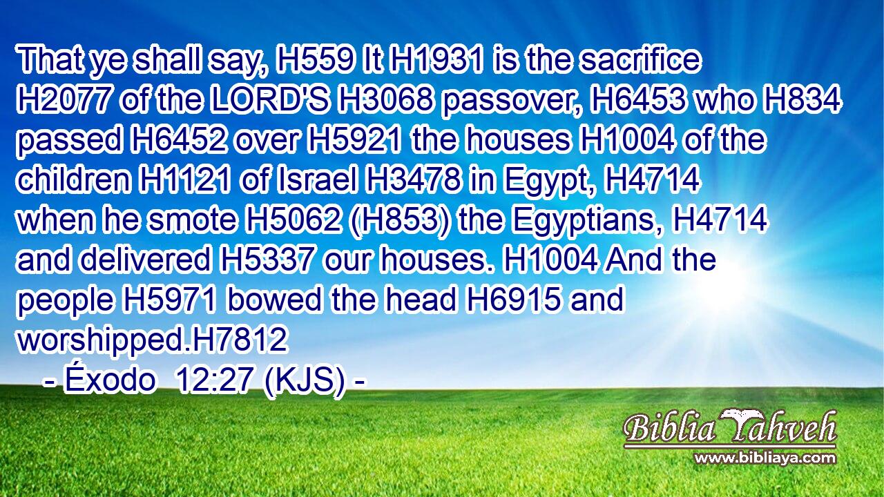 That ye shall say, H559 It H1931 is the sacrifice H2077 of the LORD'S H3068 passover, H6453 who H834 passed H6452 over H5921 the houses H1004 of the children H1121 of Israel H3478 in Egypt, H4714 when he smote H5062 (H853) the Egyptians, H4714 and delivered H5337 our houses. H1004 And the people H5971 bowed the head H6915 and worshipped.H7812