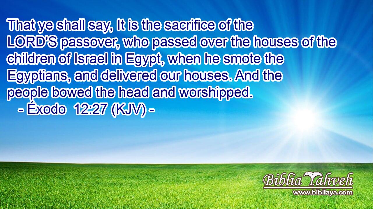 That ye shall say, It is the sacrifice of the LORD'S passover, who passed over the houses of the children of Israel in Egypt, when he smote the Egyptians, and delivered our houses. And the people bowed the head and worshipped.